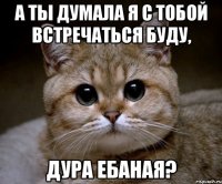 а ты думала я с тобой встречаться буду, дура ебаная?