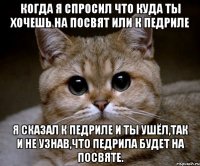 когда я спросил что куда ты хочешь на посвят или к педриле я сказал к педриле и ты ушёл,так и не узнав,что педрила будет на посвяте.