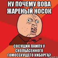 ну почему вова жареный носок сосущий лампу у сколбасенного гомосекущего киборга?