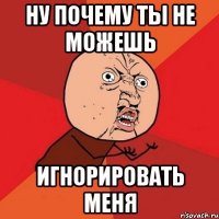 ну почему ты не можешь игнорировать меня