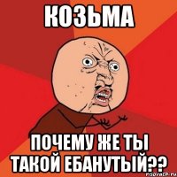 козьма почему же ты такой ебанутый??