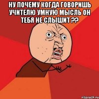 ну почему когда говоришь учителю умную мысль он тебя не слышит ?? 