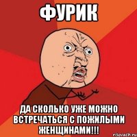 фурик да сколько уже можно встречаться с пожилыми женщинами!!!