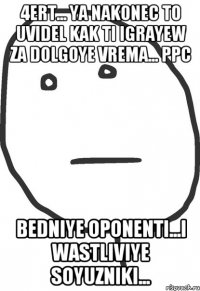 4ert... ya nakonec to uvidel kak ti igrayew za dolgoye vrema... ppc bedniye oponenti...i wastliviye soyuzniki...