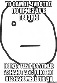 то самое чувство по приезду в грузию когда тебя на улице узнают абсолютно незнакомые люди