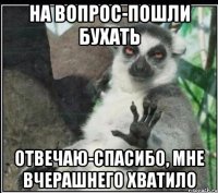 на вопрос-пошли бухать отвечаю-спасибо, мне вчерашнего хватило