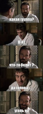 какая группа? В-42 что-то болит ? да голова ..... уголь на