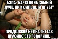 бэла:"барселона самый лучший и сильный клуб!" продолжай бэлка,ты так красиво это говоришь