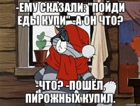 -ему сказали: "пойди еды купи" -а он что? -что? -пошёл, пирожных купил.