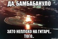 да, бамбабануло зато неплохо на гитаре.. того..