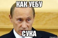 как уебу сука