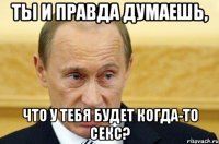 ты и правда думаешь, что у тебя будет когда-то секс?