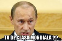  tu de clasa mondiala ??