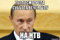 ты посмотрела суббота.вечер.шоу на нтв