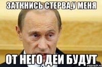 заткнись стерва,у меня от него деи будут