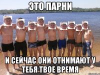 это парни и сейчас они отнимают у тебя твое время
