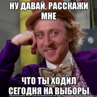 ну давай, расскажи мне что ты ходил сегодня на выборы