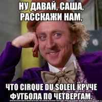 ну давай, саша, расскажи нам, что cirque du soleil круче футбола по четвергам.
