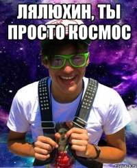 лялюхин, ты просто космос 