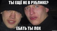 ты ещё не в рублике? ебать ты лох