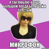 я так люблю, когда большой, когда большой и толстый микрофон
