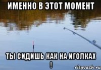 именно в этот момент ты сидишь как на иголках !