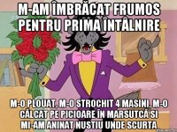m-am îmbrăcat frumos pentru prima întâlnire m-o plouat, m-o strochit 4 masini, m-o călcat pe picioare în marsutcă si mi-am aninat nustiu unde scurta