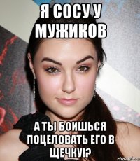 я сосу у мужиков а ты боишься поцеловать его в щечку!?