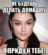 не будешь делать домашку я приду к тебе!