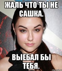 жаль что ты не сашка. выебал бы тебя.