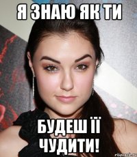 я знаю як ти будеш її чудити!