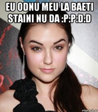 eu odnu meu la baeti staini nu da :p:p:d:d 