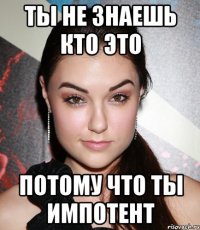 ты не знаешь кто это потому что ты импотент