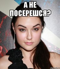 а не посерешся? 