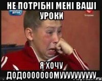 не потрібні мені ваші уроки я хочу додооооооомуууууууууу