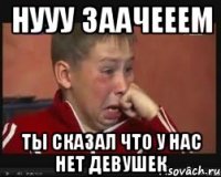нууу заачееем ты сказал что у нас нет девушек