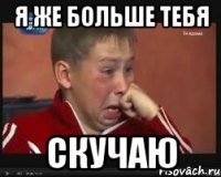 я же больше тебя скучаю