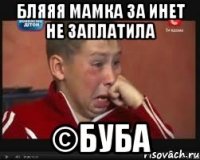 бляяя мамка за инет не заплатила ©буба