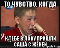 то чувство, когда к тебе в локу пришли саша с женей