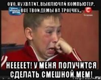 ovo, ну хватит, выключай компьютер, все твои демы на троечку... нееееет! у меня получится сделать смешной мем!