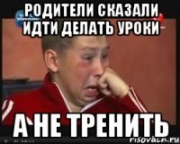 родители сказали идти делать уроки а не тренить