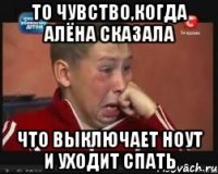 то чувство,когда алёна сказала что выключает ноут и уходит спать
