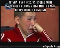 altynai руся )) 22:35:23 давай не будем?)) я не хочу у тебя много баб)) попроси кого нибудь)) 