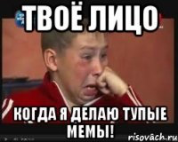 твоё лицо когда я делаю тупые мемы!