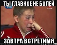 ты главное не болей завтра встретимя