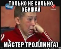 только не сильно обижай мастер троллинга)