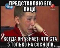 представляю его лицо, когда он узнает, что gta 5 только на сосноли
