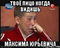 твоё лицо когда видишь максима юрьевича