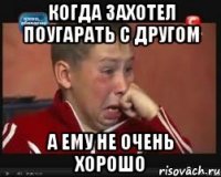 когда захотел поугарать с другом а ему не очень хорошо