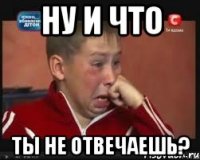 ну и что ты не отвечаешь?